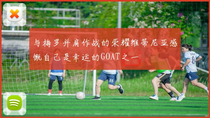 与梅罗并肩作战的荣耀维蒂尼亚感慨自己是幸运的GOAT之一