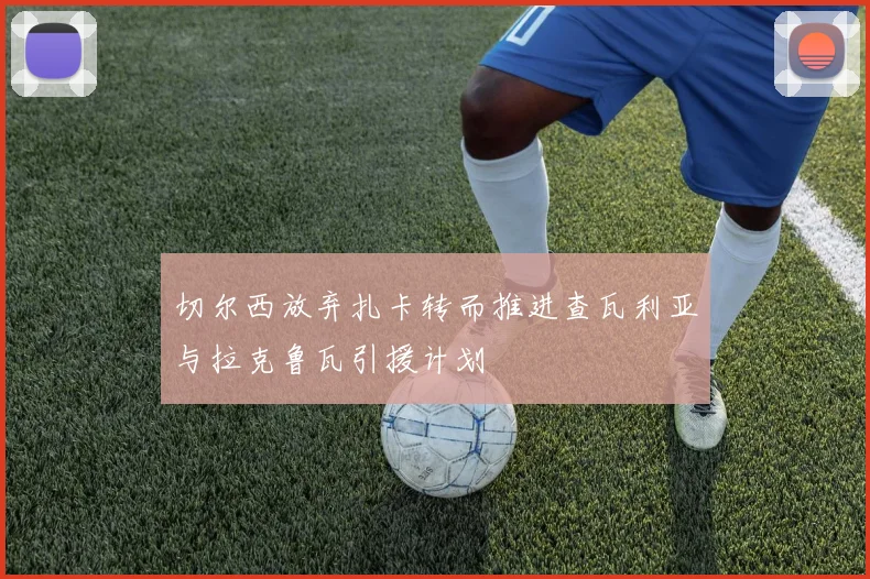 切尔西放弃扎卡转而推进查瓦利亚与拉克鲁瓦引援计划
