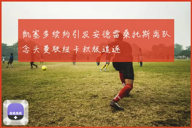 凯塞多续约引发安德雷桑托斯离队念头曼联纽卡积极追逐