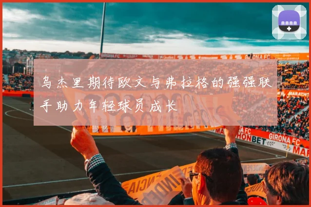 乌杰里期待欧文与弗拉格的强强联手助力年轻球员成长