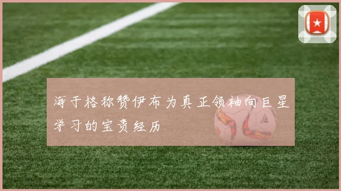 海于格称赞伊布为真正领袖向巨星学习的宝贵经历