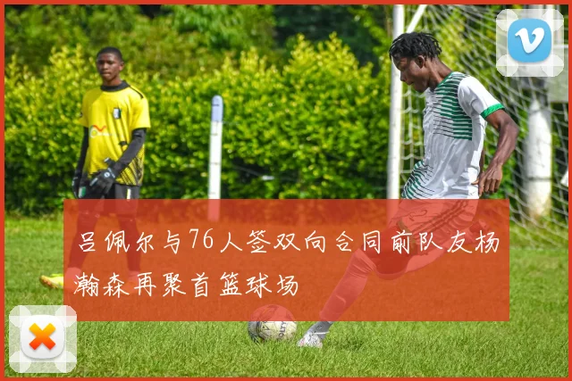 吕佩尔与76人签双向合同前队友杨瀚森再聚首篮球场
