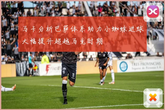 马卡分析巴萨体系助力小蜘蛛进球大幅提升超越马竞时期