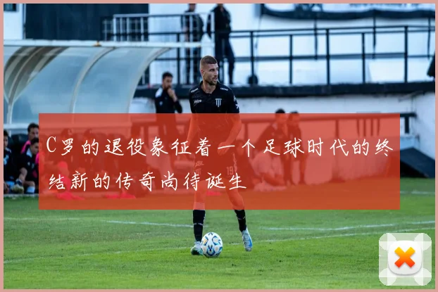 C罗的退役象征着一个足球时代的终结新的传奇尚待诞生