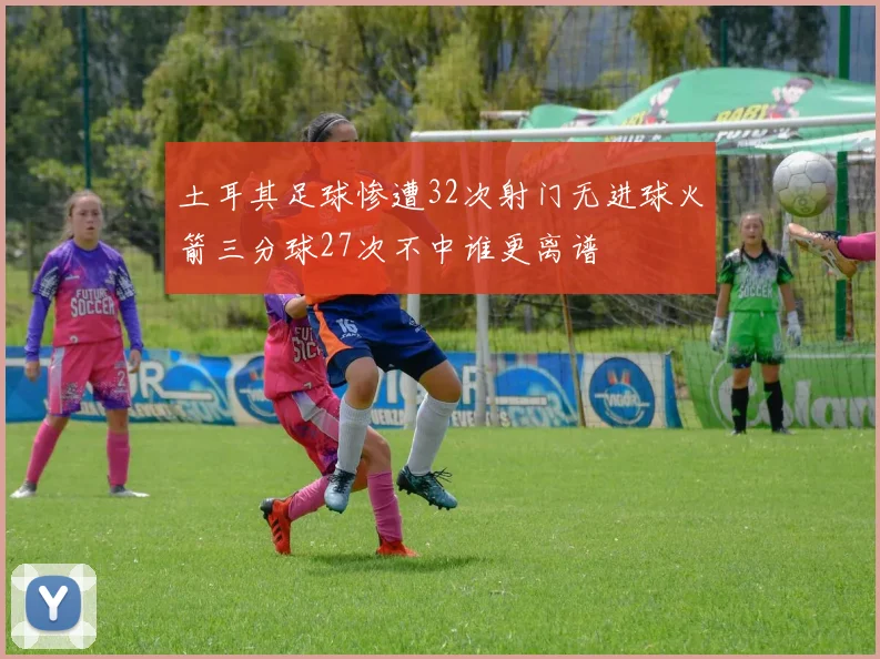 土耳其足球惨遭32次射门无进球火箭三分球27次不中谁更离谱