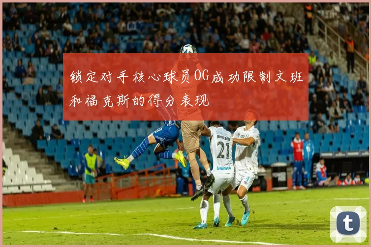 锁定对手核心球员OG成功限制文班和福克斯的得分表现