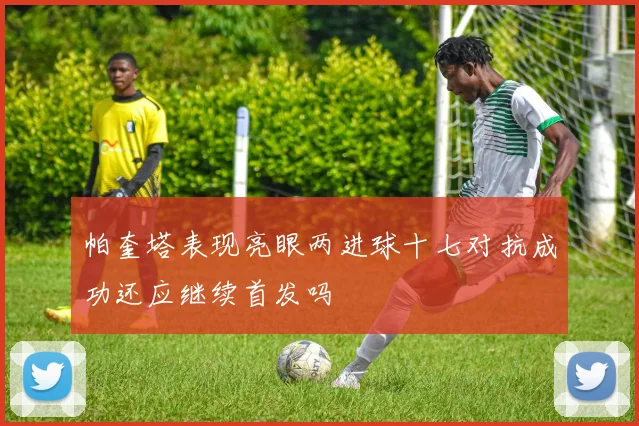 帕奎塔表现亮眼两进球十七对抗成功还应继续首发吗