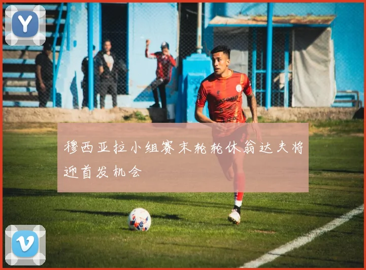 穆西亚拉小组赛末轮轮休翁达夫将迎首发机会