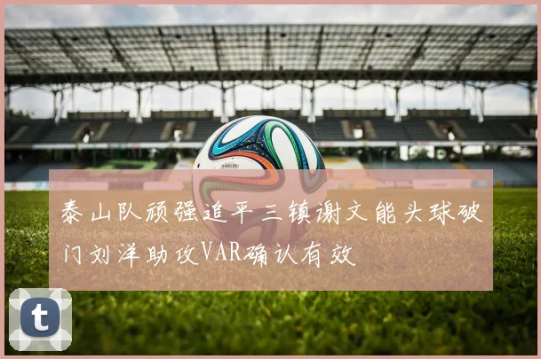 泰山队顽强追平三镇谢文能头球破门刘洋助攻VAR确认有效