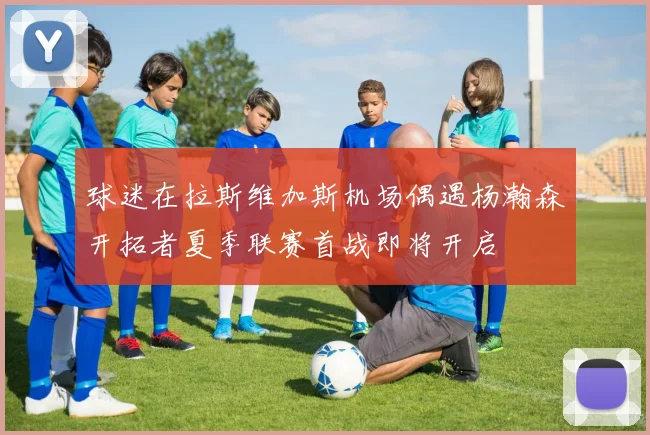 球迷在拉斯维加斯机场偶遇杨瀚森开拓者夏季联赛首战即将开启