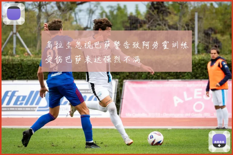 乌拉圭忽视巴萨警告致阿劳霍训练受伤巴萨表达强烈不满