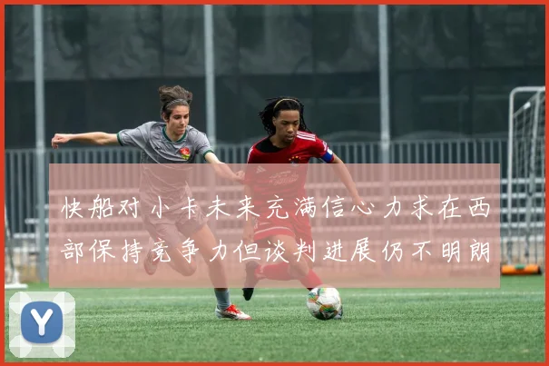 快船对小卡未来充满信心力求在西部保持竞争力但谈判进展仍不明朗