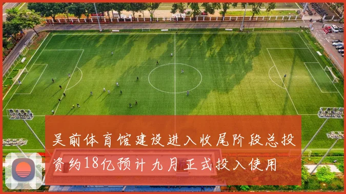 吴前体育馆建设进入收尾阶段总投资约18亿预计九月正式投入使用