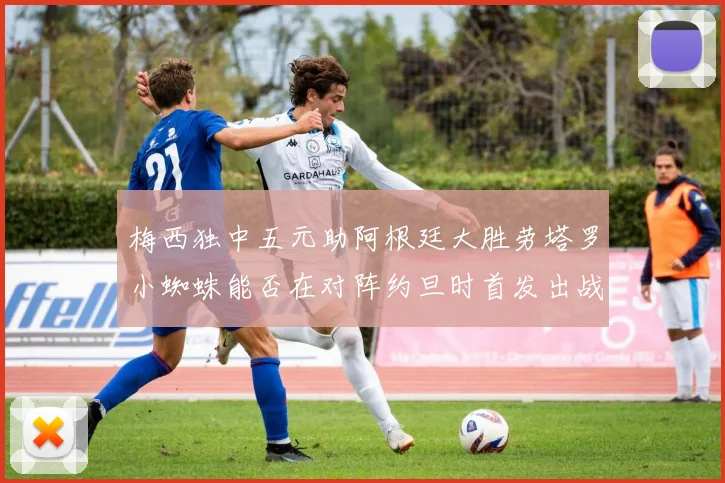 梅西独中五元助阿根廷大胜劳塔罗小蜘蛛能否在对阵约旦时首发出战