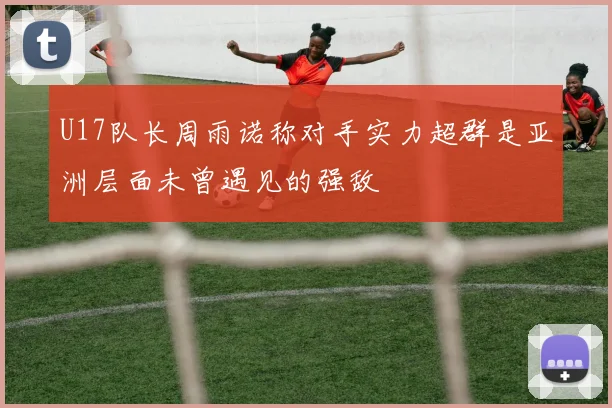 U17队长周雨诺称对手实力超群是亚洲层面未曾遇见的强敌